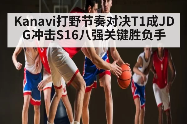 Kanavi打野节奏对决T1成JDG冲击S16八强关键胜负手
